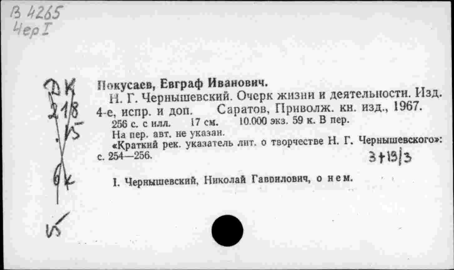 ﻿Чер!
Иокусаев, Евграф Иванович.
ц р Чернышевский. Очерк жизни и деятельности. Изд.
4-е испр и доп. Саратов, Приволж. кн. изд., 1967.
256 с. с илл. 17 см. 10.000 экз. 59 к. В пер.
На пер. авт. не указан.
«Краткий рек. указатель лит. о творчестве Н. Г. Чернышевского», с. 254—256.
1. Чернышевский, Николай Гаврилович, о нем.